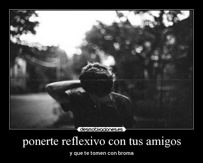 ponerte reflexivo con tus amigos - y que te tomen con broma