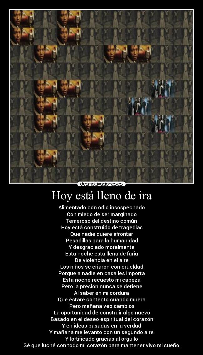 Hoy está lleno de ira - Alimentado con odio insospechado
Con miedo de ser marginado
Temeroso del destino común
Hoy está construido de tragedias
Que nadie quiere afrontar
Pesadillas para la humanidad
Y desgraciado moralmente
Esta noche está llena de furia
De violencia en el aire
Los niños se criaron con crueldad
Porque a nadie en casa les importa
Esta noche recuesto mi cabeza
Pero la presión nunca se detiene
Al saber en mi cordura
Que estaré contento cuando muera
Pero mañana veo cambios
La oportunidad de construir algo nuevo
Basado en el deseo espiritual del corazón
Y en ideas basadas en la verdad
Y mañana me levanto con un segundo aire
Y fortificado gracias al orgullo
Sé que luché con todo mi corazón para mantener vivo mi sueño.