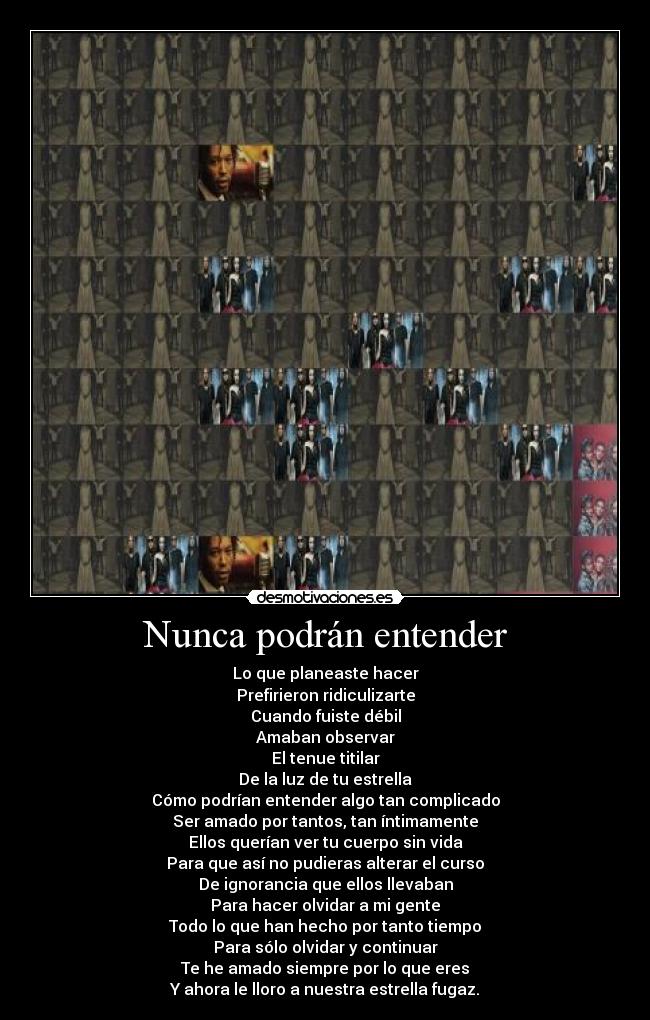 Nunca podrán entender - Lo que planeaste hacer
Prefirieron ridiculizarte
Cuando fuiste débil
Amaban observar
El tenue titilar
De la luz de tu estrella
Cómo podrían entender algo tan complicado
Ser amado por tantos, tan íntimamente
Ellos querían ver tu cuerpo sin vida
Para que así no pudieras alterar el curso
De ignorancia que ellos llevaban
Para hacer olvidar a mi gente
Todo lo que han hecho por tanto tiempo
Para sólo olvidar y continuar
Te he amado siempre por lo que eres
Y ahora le lloro a nuestra estrella fugaz.