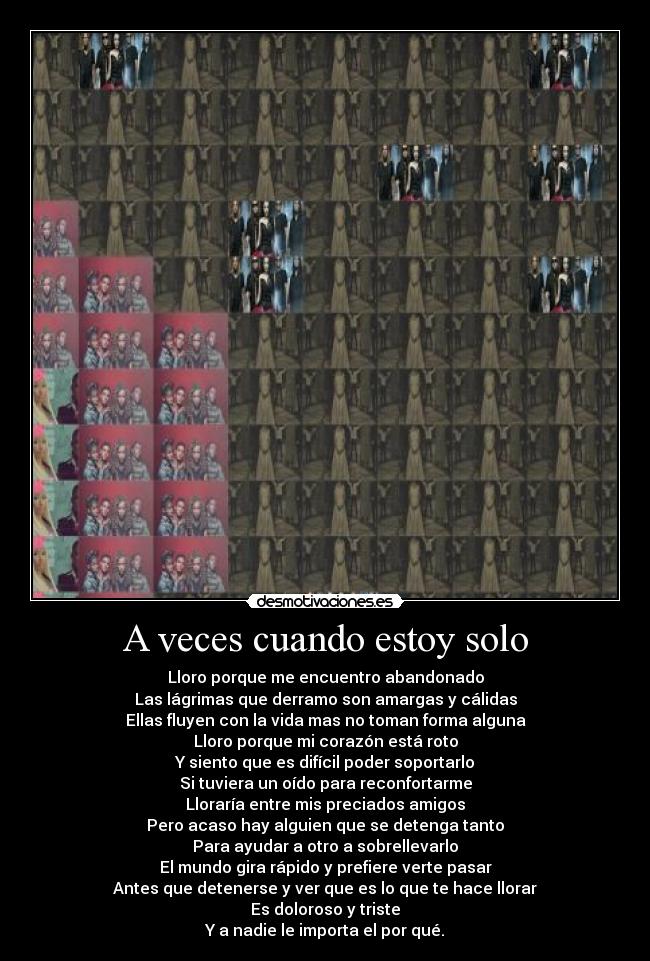 A veces cuando estoy solo - Lloro porque me encuentro abandonado
Las lágrimas que derramo son amargas y cálidas
Ellas fluyen con la vida mas no toman forma alguna
Lloro porque mi corazón está roto
Y siento que es difícil poder soportarlo
Si tuviera un oído para reconfortarme
Lloraría entre mis preciados amigos
Pero acaso hay alguien que se detenga tanto
Para ayudar a otro a sobrellevarlo
El mundo gira rápido y prefiere verte pasar
Antes que detenerse y ver que es lo que te hace llorar
Es doloroso y triste
Y a nadie le importa el por qué.