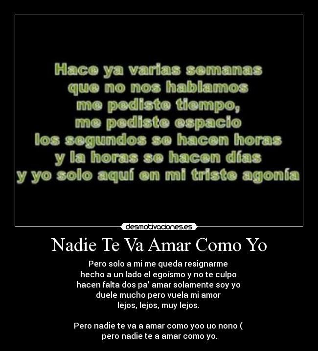 Nadie Te Va Amar Como Yo - Pero solo a mi me queda resignarme 
hecho a un lado el egoísmo y no te culpo 
hacen falta dos pa’ amar solamente soy yo 
duele mucho pero vuela mi amor 
lejos, lejos, muy lejos. 

Pero nadie te va a amar como yoo uo nono ( 
pero nadie te a amar como yo.