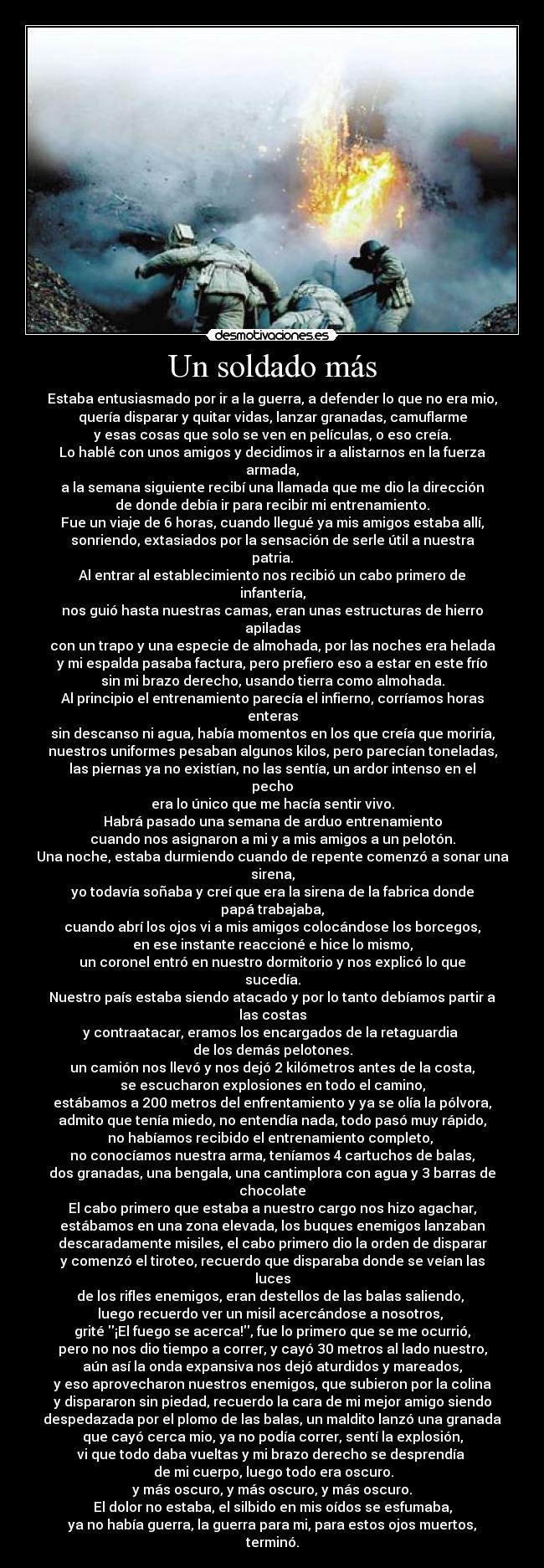 Un soldado más - Estaba entusiasmado por ir a la guerra, a defender lo que no era mio,
quería disparar y quitar vidas, lanzar granadas, camuflarme
y esas cosas que solo se ven en películas, o eso creía.
Lo hablé con unos amigos y decidimos ir a alistarnos en la fuerza
armada,
a la semana siguiente recibí una llamada que me dio la dirección
de donde debía ir para recibir mi entrenamiento.
Fue un viaje de 6 horas, cuando llegué ya mis amigos estaba allí,
sonriendo, extasiados por la sensación de serle útil a nuestra
patria.
Al entrar al establecimiento nos recibió un cabo primero de
infantería,
nos guió hasta nuestras camas, eran unas estructuras de hierro
apiladas
con un trapo y una especie de almohada, por las noches era helada
y mi espalda pasaba factura, pero prefiero eso a estar en este frío
sin mi brazo derecho, usando tierra como almohada.
Al principio el entrenamiento parecía el infierno, corríamos horas
enteras
sin descanso ni agua, había momentos en los que creía que moriría,
nuestros uniformes pesaban algunos kilos, pero parecían toneladas,
las piernas ya no existían, no las sentía, un ardor intenso en el
pecho
era lo único que me hacía sentir vivo.
Habrá pasado una semana de arduo entrenamiento
cuando nos asignaron a mi y a mis amigos a un pelotón.
Una noche, estaba durmiendo cuando de repente comenzó a sonar una
sirena,
yo todavía soñaba y creí que era la sirena de la fabrica donde
papá trabajaba,
cuando abrí los ojos vi a mis amigos colocándose los borcegos,
en ese instante reaccioné e hice lo mismo,
un coronel entró en nuestro dormitorio y nos explicó lo que
sucedía.
Nuestro país estaba siendo atacado y por lo tanto debíamos partir a
las costas
y contraatacar, eramos los encargados de la retaguardia 
de los demás pelotones.
un camión nos llevó y nos dejó 2 kilómetros antes de la costa,
se escucharon explosiones en todo el camino,
estábamos a 200 metros del enfrentamiento y ya se olía la pólvora,
admito que tenía miedo, no entendía nada, todo pasó muy rápido,
no habíamos recibido el entrenamiento completo, 
no conocíamos nuestra arma, teníamos 4 cartuchos de balas,
dos granadas, una bengala, una cantimplora con agua y 3 barras de
chocolate
El cabo primero que estaba a nuestro cargo nos hizo agachar,
estábamos en una zona elevada, los buques enemigos lanzaban
descaradamente misiles, el cabo primero dio la orden de disparar
y comenzó el tiroteo, recuerdo que disparaba donde se veían las
luces
de los rifles enemigos, eran destellos de las balas saliendo, 
luego recuerdo ver un misil acercándose a nosotros, 
grité ¡El fuego se acerca!, fue lo primero que se me ocurrió,
pero no nos dio tiempo a correr, y cayó 30 metros al lado nuestro,
aún así la onda expansiva nos dejó aturdidos y mareados,
y eso aprovecharon nuestros enemigos, que subieron por la colina
y dispararon sin piedad, recuerdo la cara de mi mejor amigo siendo
despedazada por el plomo de las balas, un maldito lanzó una granada
que cayó cerca mio, ya no podía correr, sentí la explosión,
vi que todo daba vueltas y mi brazo derecho se desprendía 
 de mi cuerpo, luego todo era oscuro.
y más oscuro, y más oscuro, y más oscuro.
El dolor no estaba, el silbido en mis oídos se esfumaba,
ya no había guerra, la guerra para mi, para estos ojos muertos,
terminó.