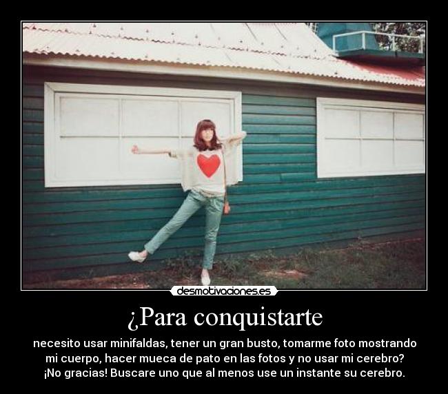 ¿Para conquistarte - necesito usar minifaldas, tener un gran busto, tomarme foto mostrando
mi cuerpo, hacer mueca de pato en las fotos y no usar mi cerebro?
¡No gracias! Buscare uno que al menos use un instante su cerebro.