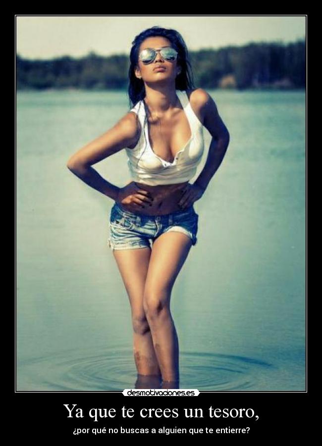 Ya que te crees un tesoro, -