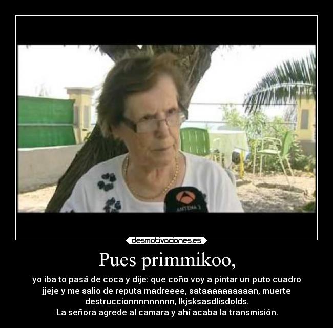 Pues primmikoo, - yo iba to pasá de coca y dije: que coño voy a pintar un puto cuadro
jjeje y me salio de reputa madreeee, sataaaaaaaaaan, muerte
destruccionnnnnnnnn, lkjsksasdlisdolds.
La señora agrede al camara y ahí acaba la transmisión.