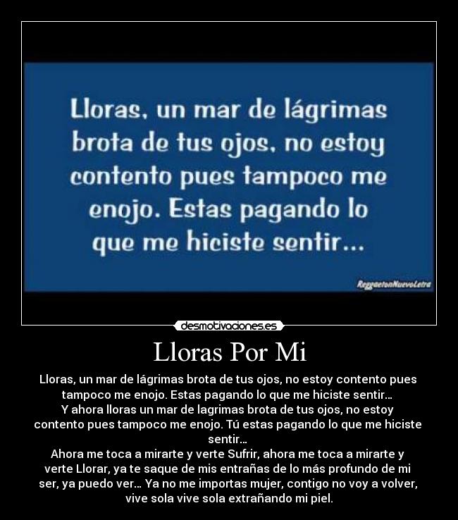 Lloras Por Mi - Lloras, un mar de lágrimas brota de tus ojos, no estoy contento pues 
tampoco me enojo. Estas pagando lo que me hiciste sentir… 
Y ahora lloras un mar de lagrimas brota de tus ojos, no estoy 
contento pues tampoco me enojo. Tú estas pagando lo que me hiciste 
sentir… 
Ahora me toca a mirarte y verte Sufrir, ahora me toca a mirarte y 
verte Llorar, ya te saque de mis entrañas de lo más profundo de mi 
ser, ya puedo ver… Ya no me importas mujer, contigo no voy a volver, 
vive sola vive sola extrañando mi piel.
