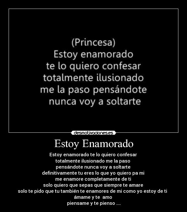 Estoy Enamorado - Estoy enamorado te lo quiero confesar 
totalmente ilusionado me la paso 
pensándote nunca voy a soltarte 
definitivamente tu eres lo que yo quiero pa mi 
me enamore completamente de ti 
solo quiero que sepas que siempre te amare 
solo te pido que tu también te enamores de mi como yo estoy de ti  
ámame y te  amo 
piensame y te pienso ....