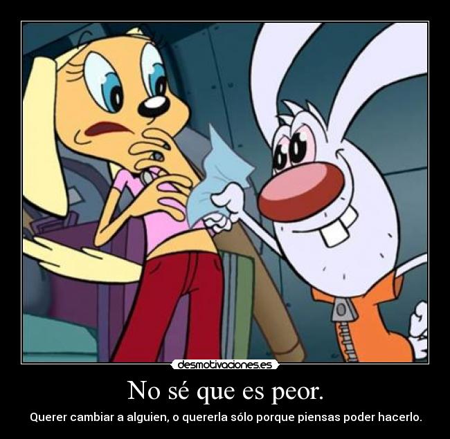 No sé que es peor. - Querer cambiar a alguien, o quererla sólo porque piensas poder hacerlo.