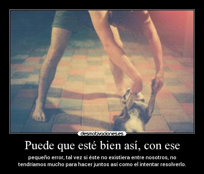 Puede que esté bien así, con ese - pequeño error, tal vez si éste no existiera entre nosotros, no
tendríamos mucho para hacer juntos así como el intentar resolverlo.