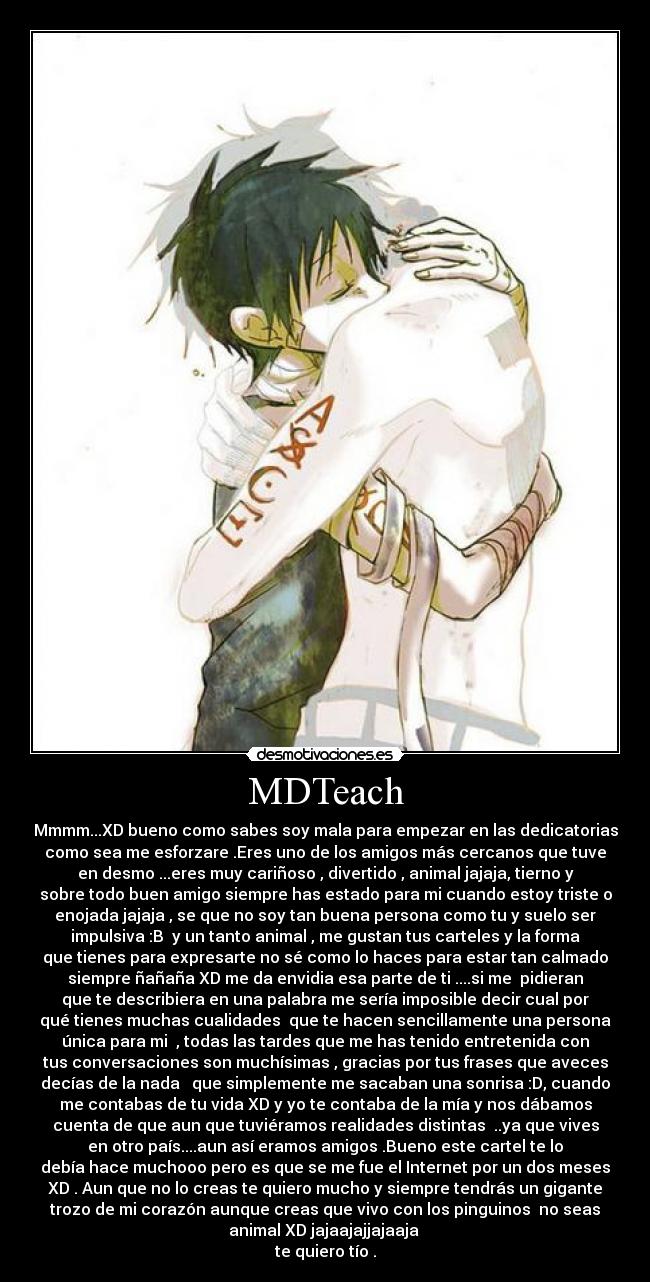 MDTeach - Mmmm...XD bueno como sabes soy mala para empezar en las dedicatorias
como sea me esforzare .Eres uno de los amigos más cercanos que tuve
en desmo ...eres muy cariñoso , divertido , animal jajaja, tierno y
sobre todo buen amigo siempre has estado para mi cuando estoy triste o
enojada jajaja , se que no soy tan buena persona como tu y suelo ser
impulsiva :B  y un tanto animal , me gustan tus carteles y la forma
que tienes para expresarte no sé como lo haces para estar tan calmado
siempre ñañaña XD me da envidia esa parte de ti ....si me  pidieran
que te describiera en una palabra me sería imposible decir cual por
qué tienes muchas cualidades  que te hacen sencillamente una persona
única para mi  , todas las tardes que me has tenido entretenida con
tus conversaciones son muchísimas , gracias por tus frases que aveces
decías de la nada   que simplemente me sacaban una sonrisa :D, cuando
me contabas de tu vida XD y yo te contaba de la mía y nos dábamos
cuenta de que aun que tuviéramos realidades distintas  ..ya que vives
en otro país....aun así eramos amigos .Bueno este cartel te lo
debía hace muchooo pero es que se me fue el Internet por un dos meses
XD . Aun que no lo creas te quiero mucho y siempre tendrás un gigante
trozo de mi corazón aunque creas que vivo con los pinguinos  no seas
animal XD jajaajajjajaaja 
te quiero tío .