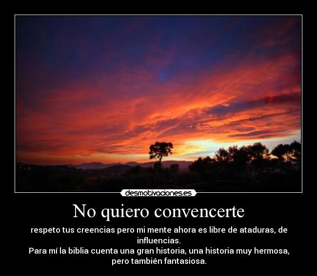 No quiero convencerte - respeto tus creencias pero mi mente ahora es libre de ataduras, de
influencias.
Para mí la biblia cuenta una gran historia, una historia muy hermosa,
pero también fantasiosa.