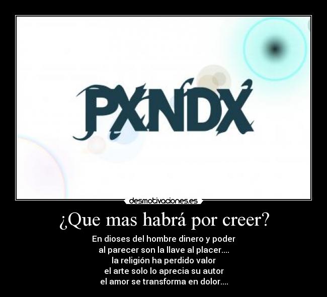 ¿Que mas habrá por creer? - En dioses del hombre dinero y poder
al parecer son la llave al placer....
la religión ha perdido valor
el arte solo lo aprecia su autor
el amor se transforma en dolor....