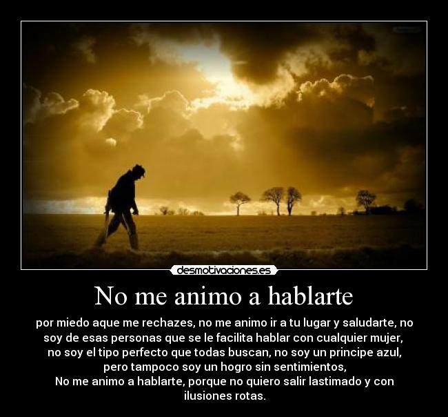 No me animo a hablarte - por miedo aque me rechazes, no me animo ir a tu lugar y saludarte, no
soy de esas personas que se le facilita hablar con cualquier mujer,
no soy el tipo perfecto que todas buscan, no soy un principe azul,
pero tampoco soy un hogro sin sentimientos,
No me animo a hablarte, porque no quiero salir lastimado y con
ilusiones rotas.