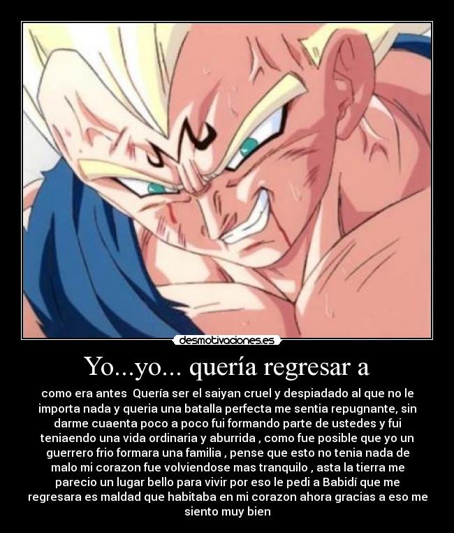 Yo...yo... quería regresar a - como era antes  Quería ser el saiyan cruel y despiadado al que no le
importa nada y queria una batalla perfecta me sentia repugnante, sin
darme cuaenta poco a poco fui formando parte de ustedes y fui
teniaendo una vida ordinaria y aburrida , como fue posible que yo un
guerrero frio formara una familia , pense que esto no tenia nada de
malo mi corazon fue volviendose mas tranquilo , asta la tierra me
parecio un lugar bello para vivir por eso le pedi a Babidí que me
regresara es maldad que habitaba en mi corazon ahora gracias a eso me
siento muy bien