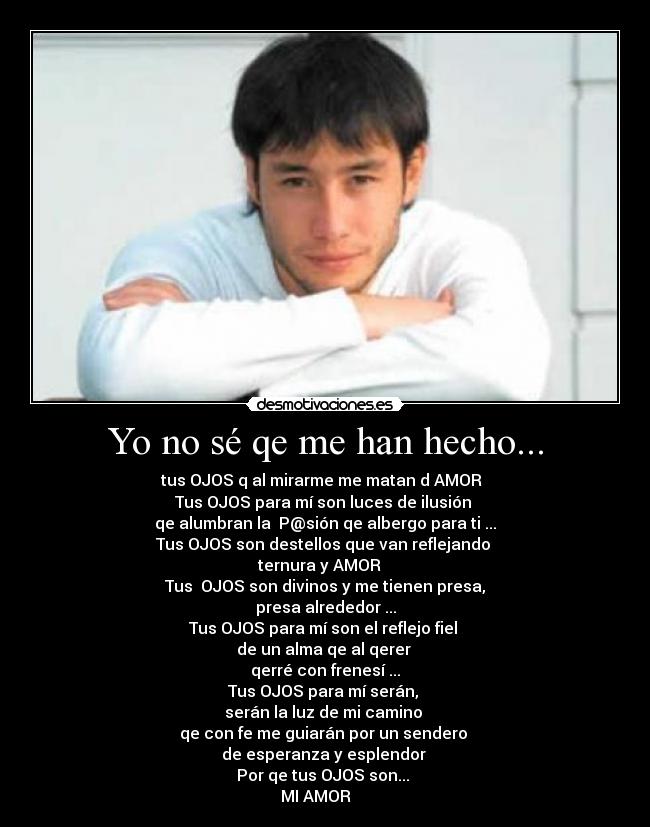 Yo no sé qe me han hecho... - tus OJOS q al mirarme me matan d AMOR♥ 
Tus OJOS para mí son luces de ilusión 
qe alumbran la  P@sión qe albergo para ti ...
Tus OJOS son destellos que van reflejando 
ternura y AMOR ♥ 
Tus  OJOS son divinos y me tienen presa,
presa alrededor ...
Tus OJOS para mí son el reflejo fiel 
de un alma qe al qerer 
qerré con frenesí ...
Tus OJOS para mí serán, 
serán la luz de mi camino 
qe con fe me guiarán por un sendero 
de esperanza y esplendor 
Por qe tus OJOS son... 
MI AMOR ♥ ♥ ♥