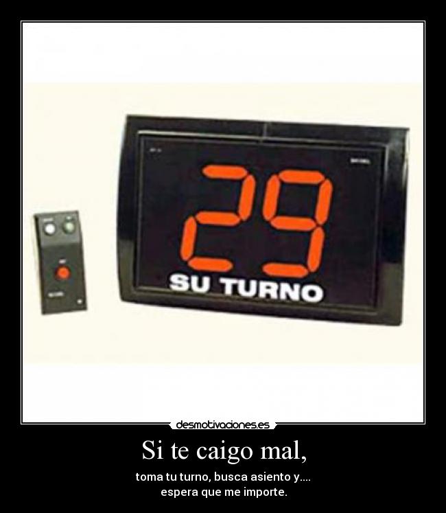 Si te caigo mal, - toma tu turno, busca asiento y....
espera que me importe.