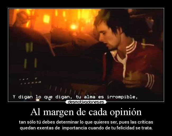 Al margen de cada opinión - tan sólo tú debes determinar lo que quieres ser, pues las críticas
quedan exentas de  importancia cuando de tu felicidad se trata.