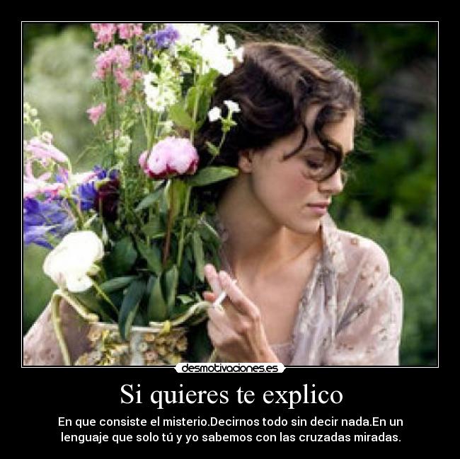 Si quieres te explico - En que consiste el misterio.Decirnos todo sin decir nada.En un
lenguaje que solo tú y yo sabemos con las cruzadas miradas.
