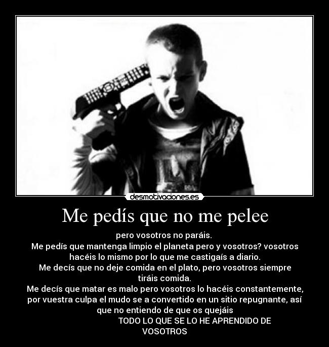 Me pedís que no me pelee - pero vosotros no paráis. 
Me pedís que mantenga limpio el planeta pero y vosotros? vosotros
hacéis lo mismo por lo que me castigaís a diario.
Me decís que no deje comida en el plato, pero vosotros siempre
tiráis comida.
Me decís que matar es malo pero vosotros lo hacéis constantemente,
por vuestra culpa el mudo se a convertido en un sitio repugnante, así
que no entiendo de que os quejáis
                              TODO LO QUE SE LO HE APRENDIDO DE
VOSOTROS