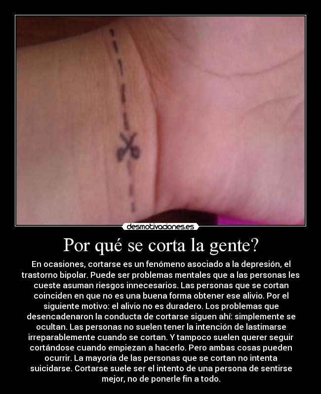 Por qué se corta la gente? - En ocasiones, cortarse es un fenómeno asociado a la depresión, el
trastorno bipolar. Puede ser problemas mentales que a las personas les
cueste asuman riesgos innecesarios. Las personas que se cortan
coinciden en que no es una buena forma obtener ese alivio. Por el
siguiente motivo: el alivio no es duradero. Los problemas que
desencadenaron la conducta de cortarse siguen ahí: simplemente se
ocultan. Las personas no suelen tener la intención de lastimarse
irreparablemente cuando se cortan. Y tampoco suelen querer seguir
cortándose cuando empiezan a hacerlo. Pero ambas cosas pueden
ocurrir. La mayoría de las personas que se cortan no intenta
suicidarse. Cortarse suele ser el intento de una persona de sentirse
mejor, no de ponerle fin a todo.