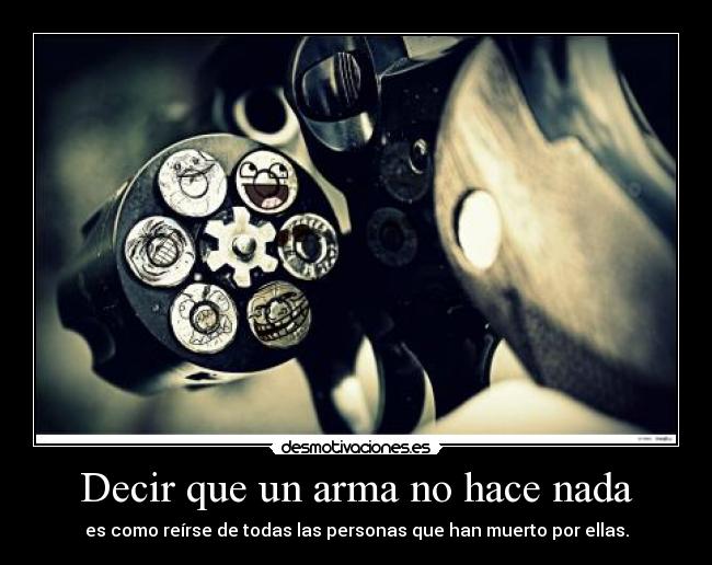 Decir que un arma no hace nada - es como reírse de todas las personas que han muerto por ellas.