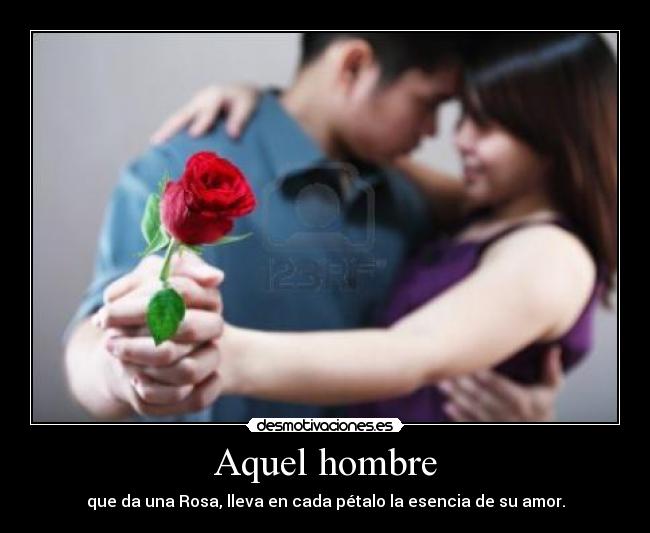 Aquel hombre - que da una Rosa, lleva en cada pétalo la esencia de su amor.