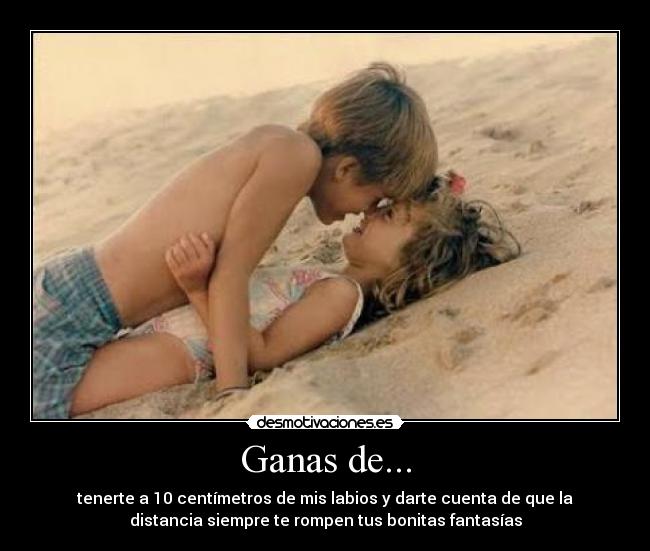 Ganas de... - tenerte a 10 centímetros de mis labios y darte cuenta de que la
distancia siempre te rompen tus bonitas fantasías