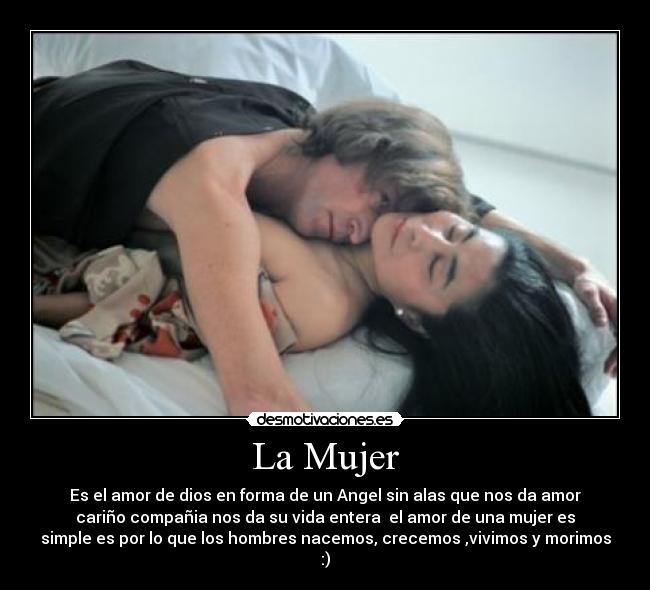 La Mujer - Es el amor de dios en forma de un Angel sin alas que nos da amor
cariño compañia nos da su vida entera el amor de una mujer es
simple es por lo que los hombres nacemos, crecemos ,vivimos y morimos
:)