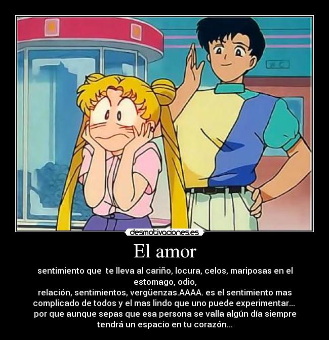 El amor - sentimiento que te lleva al cariño, locura, celos, mariposas en el
estomago, odio,
relación, sentimientos, vergüenzas.AAAA. es el sentimiento mas
complicado de todos y el mas lindo que uno puede experimentar... ♥
por que aunque sepas que esa persona se valla algún día siempre
tendrá un espacio en tu corazón...