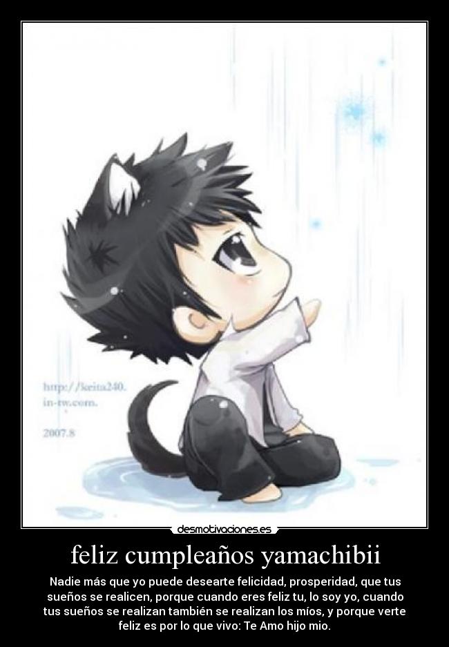 feliz cumpleaños yamachibii - Nadie más que yo puede desearte felicidad, prosperidad, que tus
sueños se realicen, porque cuando eres feliz tu, lo soy yo, cuando
tus sueños se realizan también se realizan los míos, y porque verte
feliz es por lo que vivo: Te Amo hijo mio.