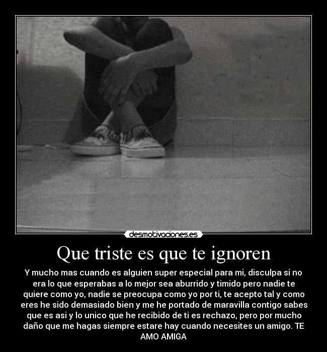 Que triste es que te ignoren - Y mucho mas cuando es alguien super especial para mi, disculpa si no
era lo que esperabas a lo mejor sea aburrido y timido pero nadie te
quiere como yo, nadie se preocupa como yo por ti, te acepto tal y como
eres he sido demasiado bien y me he portado de maravilla contigo sabes
que es asi y lo unico que he recibido de ti es rechazo, pero por mucho
daño que me hagas siempre estare hay cuando necesites un amigo. TE
AMO AMIGA
