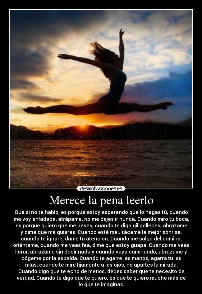 Merece la pena leerlo - Que si no te hablo, es porque estoy esperando que lo hagas tú, cuando
me voy enfadada, atrápame, no me dejes ir nunca. Cuando miro tu boca,
es porque quiero que me beses, cuando te digo gilipolleces, abrázame
y dime que me quieres. Cuando esté mal, sácame la mejor sonrisa,
cuando te ignore, dame tu atención. Cuando me salga del camino,
oriéntame, cuando me veas fea, dime que estoy guapa. Cuando me veas
llorar, abrázame sin decir nada y cuando vaya caminando, abrázame y
cógeme por la espalda. Cuando te agarre las manos, agarra tu las
mías, cuando te mire fijamente a los ojos, no apartes la mirada.
Cuando digo que te echo de menos, debes saber que te necesito de
verdad. Cuando te digo que te quiero, es que te quiero mucho más de
lo que te imaginas.