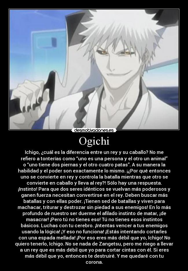 Ogichi - Ichigo, ¿cuál es la diferencia entre un rey y su caballo? No me
refiero a tonterías como “uno es una persona y el otro un animal”
o “uno tiene dos piernas y el otro cuatro patas”. A su manera la
habilidad y el poder son exactamente lo mismo. ¡¿Por qué entonces
uno se convierte en rey y controla la batalla mientras que otro se
convierte en caballo y lleva al rey?! Sólo hay una respuesta.
¡Instinto! Para que dos seres idénticos se vuelvan más poderosos y
ganen fuerza necesitan convertirse en el rey. Deben buscar más
batallas y con ellas poder. ¡Tienen sed de batallas y viven para
machacar, triturar y destrozar sin piedad a sus enemigos! En lo más
profundo de nuestro ser duerme el afilado instinto de matar, ¡de
masacrar! ¡Pero tú no tienes eso! Tú no tienes esos instintos
básicos. Luchas con tu cerebro. ¡Intentas vencer a tus enemigos
usando la lógica! ¡Y eso no funciona! ¡Estás intentando cortarles
con una espada mellada! ¡Por eso eres más débil que yo, Ichigo! No
quiero tenerlo, Ichigo. No se nada de Zangetsu, pero me niego a llevar
a un rey que es más débil que yo para cortar cintas con él. Si eres
más débil que yo, entonces te destruiré. Y me quedaré con tu
corona.