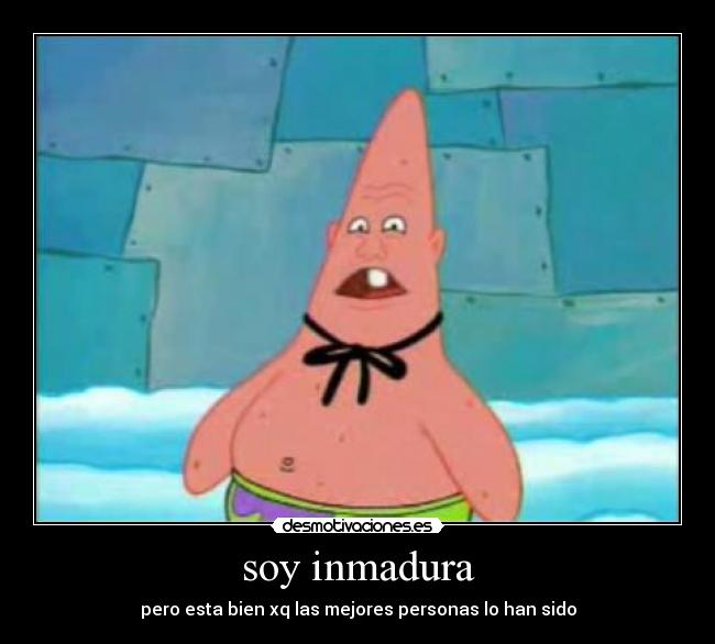 soy inmadura - pero esta bien xq las mejores personas lo han sido