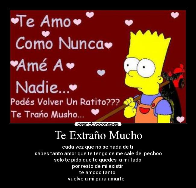 Te Extraño Mucho - cada vez que no se nada de ti 
sabes tanto amor que te tengo se me sale del pechoo
solo te pido que te quedes  a mi  lado 
por resto de mi existir 
te amooo tanto 
vuelve a mi para amarte ♥♥♥