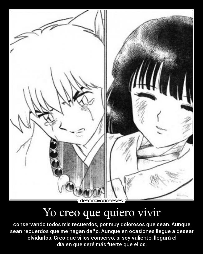 Yo creo que quiero vivir - conservando todos mis recuerdos, por muy dolorosos que sean. Aunque
sean recuerdos que me hagan daño. Aunque en ocasiones llegue a desear
olvidarlos. Creo que si los conservo, si soy valiente, llegará el
día en que seré más fuerte que ellos.