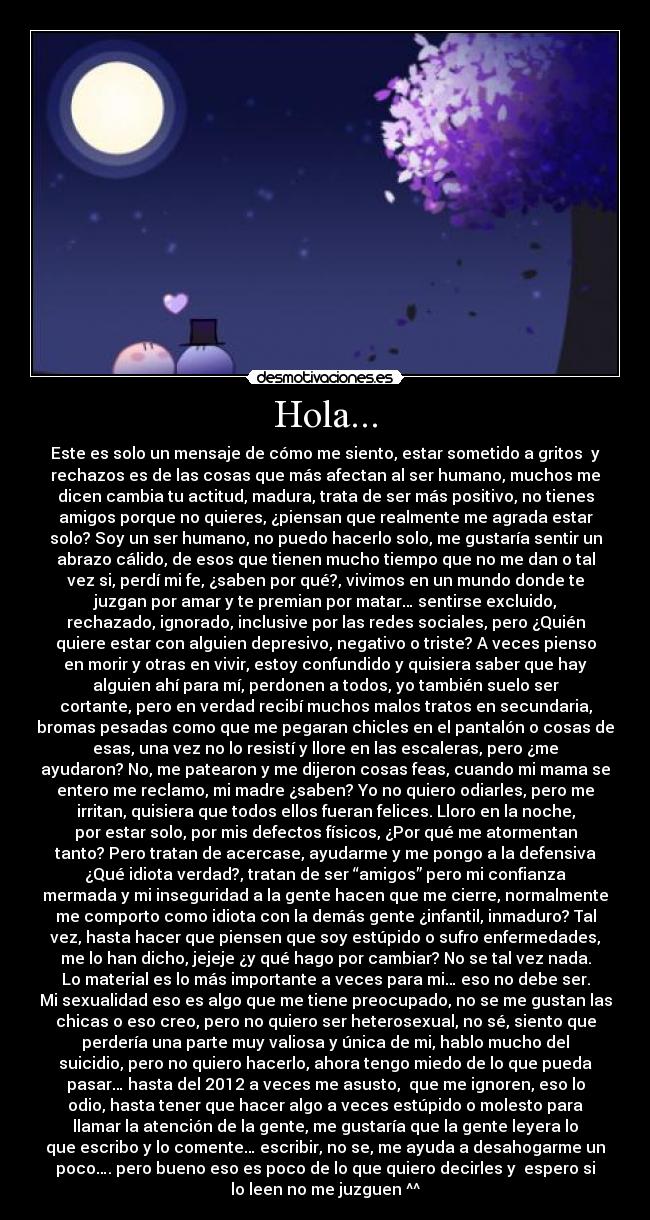 Hola... - Este es solo un mensaje de cómo me siento, estar sometido a gritos y
rechazos es de las cosas que más afectan al ser humano, muchos me
dicen cambia tu actitud, madura, trata de ser más positivo, no tienes
amigos porque no quieres, ¿piensan que realmente me agrada estar
solo? Soy un ser humano, no puedo hacerlo solo, me gustaría sentir un
abrazo cálido, de esos que tienen mucho tiempo que no me dan o tal
vez si, perdí mi fe, ¿saben por qué?, vivimos en un mundo donde te
juzgan por amar y te premian por matar… sentirse excluido,
rechazado, ignorado, inclusive por las redes sociales, pero ¿Quién
quiere estar con alguien depresivo, negativo o triste? A veces pienso
en morir y otras en vivir, estoy confundido y quisiera saber que hay
alguien ahí para mí, perdonen a todos, yo también suelo ser
cortante, pero en verdad recibí muchos malos tratos en secundaria,
bromas pesadas como que me pegaran chicles en el pantalón o cosas de
esas, una vez no lo resistí y llore en las escaleras, pero ¿me
ayudaron? No, me patearon y me dijeron cosas feas, cuando mi mama se
entero me reclamo, mi madre ¿saben? Yo no quiero odiarles, pero me
irritan, quisiera que todos ellos fueran felices. Lloro en la noche,
por estar solo, por mis defectos físicos, ¿Por qué me atormentan
tanto? Pero tratan de acercase, ayudarme y me pongo a la defensiva
¿Qué idiota verdad?, tratan de ser “amigos” pero mi confianza
mermada y mi inseguridad a la gente hacen que me cierre, normalmente
me comporto como idiota con la demás gente ¿infantil, inmaduro? Tal
vez, hasta hacer que piensen que soy estúpido o sufro enfermedades,
me lo han dicho, jejeje ¿y qué hago por cambiar? No se tal vez nada.
Lo material es lo más importante a veces para mi… eso no debe ser.
Mi sexualidad eso es algo que me tiene preocupado, no se me gustan las
chicas o eso creo, pero no quiero ser heterosexual, no sé, siento que
perdería una parte muy valiosa y única de mi, hablo mucho del
suicidio, pero no quiero hacerlo, ahora tengo miedo de lo que pueda
pasar… hasta del 2012 a veces me asusto, que me ignoren, eso lo
odio, hasta tener que hacer algo a veces estúpido o molesto para
llamar la atención de la gente, me gustaría que la gente leyera lo
que escribo y lo comente… escribir, no se, me ayuda a desahogarme un
poco…. pero bueno eso es poco de lo que quiero decirles y espero si
lo leen no me juzguen ^^