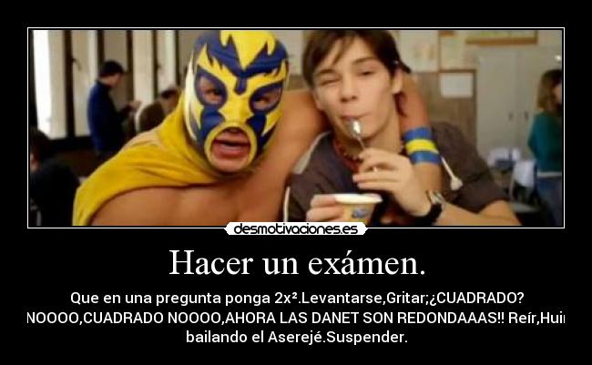 Hacer un exámen. - Que en una pregunta ponga 2x².Levantarse,Gritar;¿CUADRADO?
NOOOO,CUADRADO NOOOO,AHORA LAS DANET SON REDONDAAAS!! Reír,Huir
bailando el Aserejé.Suspender.