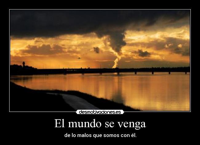 El mundo se venga - de lo malos que somos con él.