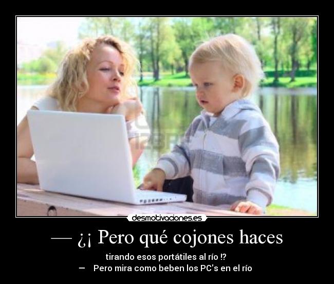 — ¿¡ Pero qué cojones haces - tirando esos portátiles al río !?
— ♪♫ Pero mira como beben los PCs en el río ♪♫