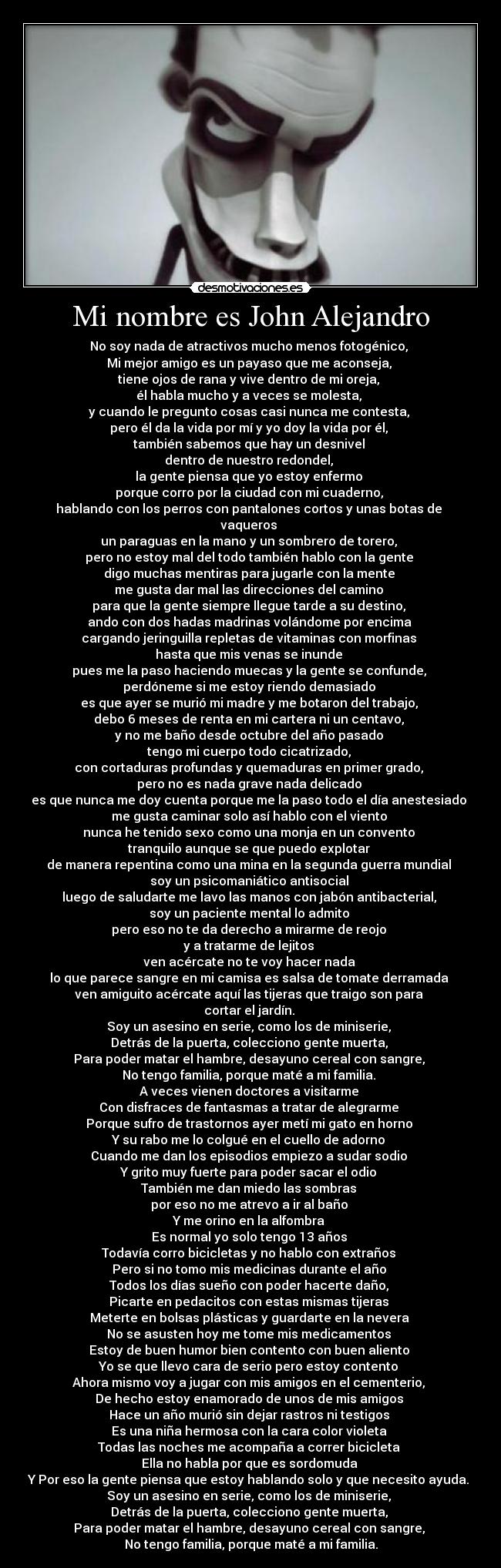 Mi nombre es John Alejandro - No soy nada de atractivos mucho menos fotogénico,
Mi mejor amigo es un payaso que me aconseja,
tiene ojos de rana y vive dentro de mi oreja,
él habla mucho y a veces se molesta,
y cuando le pregunto cosas casi nunca me contesta,
pero él da la vida por mí y yo doy la vida por él,
también sabemos que hay un desnivel
dentro de nuestro redondel,
la gente piensa que yo estoy enfermo
porque corro por la ciudad con mi cuaderno,
hablando con los perros con pantalones cortos y unas botas de
vaqueros
un paraguas en la mano y un sombrero de torero,
pero no estoy mal del todo también hablo con la gente
digo muchas mentiras para jugarle con la mente
me gusta dar mal las direcciones del camino
para que la gente siempre llegue tarde a su destino,
ando con dos hadas madrinas volándome por encima
cargando jeringuilla repletas de vitaminas con morfinas
hasta que mis venas se inunde
pues me la paso haciendo muecas y la gente se confunde,
perdóneme si me estoy riendo demasiado
es que ayer se murió mi madre y me botaron del trabajo,
debo 6 meses de renta en mi cartera ni un centavo,
y no me baño desde octubre del año pasado
tengo mi cuerpo todo cicatrizado,
con cortaduras profundas y quemaduras en primer grado,
pero no es nada grave nada delicado
es que nunca me doy cuenta porque me la paso todo el día anestesiado
me gusta caminar solo así hablo con el viento
nunca he tenido sexo como una monja en un convento
tranquilo aunque se que puedo explotar
de manera repentina como una mina en la segunda guerra mundial
soy un psicomaniático antisocial
luego de saludarte me lavo las manos con jabón antibacterial,
soy un paciente mental lo admito
pero eso no te da derecho a mirarme de reojo
y a tratarme de lejitos
ven acércate no te voy hacer nada
lo que parece sangre en mi camisa es salsa de tomate derramada
ven amiguito acércate aquí las tijeras que traigo son para
cortar el jardín.
Soy un asesino en serie, como los de miniserie,
Detrás de la puerta, colecciono gente muerta,
Para poder matar el hambre, desayuno cereal con sangre,
No tengo familia, porque maté a mi familia.
A veces vienen doctores a visitarme
Con disfraces de fantasmas a tratar de alegrarme
Porque sufro de trastornos ayer metí mi gato en horno
Y su rabo me lo colgué en el cuello de adorno
Cuando me dan los episodios empiezo a sudar sodio
Y grito muy fuerte para poder sacar el odio
También me dan miedo las sombras
por eso no me atrevo a ir al baño
Y me orino en la alfombra
Es normal yo solo tengo 13 años
Todavía corro bicicletas y no hablo con extraños
Pero si no tomo mis medicinas durante el año
Todos los días sueño con poder hacerte daño,
Picarte en pedacitos con estas mismas tijeras
Meterte en bolsas plásticas y guardarte en la nevera
No se asusten hoy me tome mis medicamentos
Estoy de buen humor bien contento con buen aliento
Yo se que llevo cara de serio pero estoy contento
Ahora mismo voy a jugar con mis amigos en el cementerio,
De hecho estoy enamorado de unos de mis amigos
Hace un año murió sin dejar rastros ni testigos
Es una niña hermosa con la cara color violeta
Todas las noches me acompaña a correr bicicleta
Ella no habla por que es sordomuda
Y Por eso la gente piensa que estoy hablando solo y que necesito ayuda.
Soy un asesino en serie, como los de miniserie,
Detrás de la puerta, colecciono gente muerta,
Para poder matar el hambre, desayuno cereal con sangre,
No tengo familia, porque maté a mi familia.