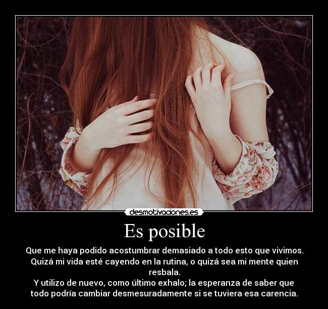 Es posible - Que me haya podido acostumbrar demasiado a todo esto que vivimos.
Quizá mi vida esté cayendo en la rutina, o quizá sea mi mente quien
resbala.
Y utilizo de nuevo, como último exhalo; la esperanza de saber que
todo podría cambiar desmesuradamente si se tuviera esa carencia.