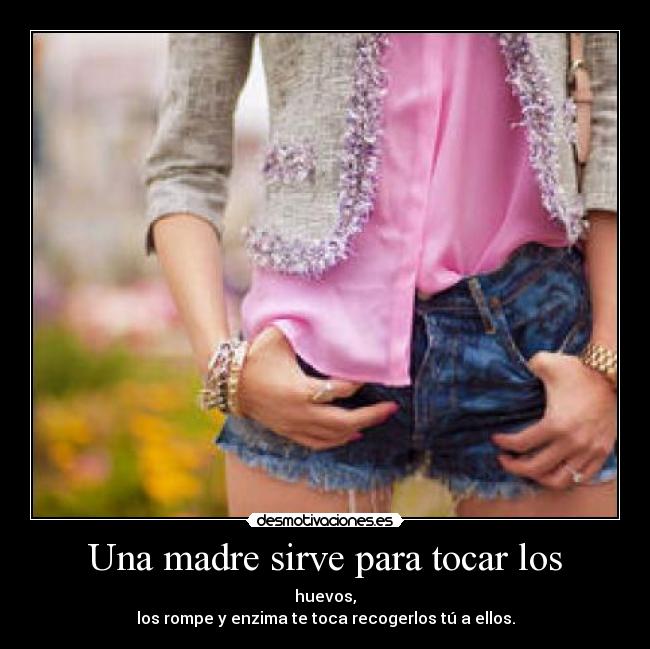 Una madre sirve para tocar los - huevos,
los rompe y enzima te toca recogerlos tú a ellos.