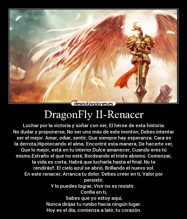 DragonFly II-Renacer - Luchar por la victoria y soñar con ser, El héroe de esta historia.
No dudar y proponerse, No ser uno más de este montón, Debes intentar
ser el mejor. Amar, odiar, sentir, Que siempre hay esperanza. Cara es
la derrota,Hipotecando el alma. Encontré esta manera, De hacerte ver,
Que lo mejor, está en tu interior.Dulce amanecer, Cuando eres tú
mismo.Extraño el que no esté, Bordeando el triste abismo. Comenzar,
la vida es corta, Habrá que lucharla hasta el final. No te
rendirás!!. El cielo azul se abrió, Brillando el nuevo sol.
En este renacer, Arranca tu dolor. Debes creer en ti, Valor por
persistir.
Y lo puedes lograr, Vivir no es resistir. 
Confía en ti,
Sabes que yo estoy aquí,
Nunca dirijas tu rumbo hacia ningún lugar.
Hoy es el día, comienza a latir, tu corazón.