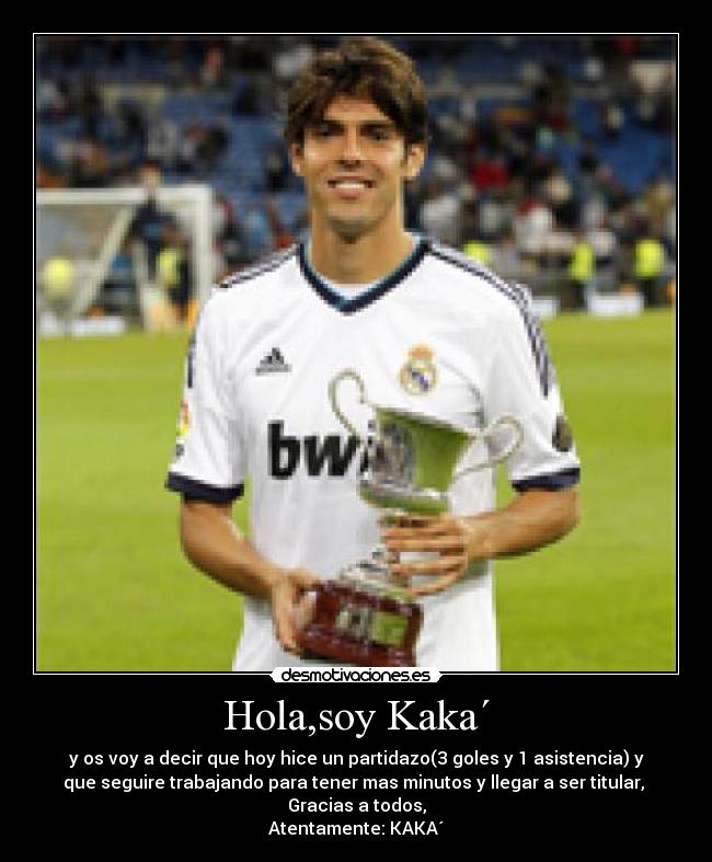 Hola,soy Kaka´ - y os voy a decir que hoy hice un partidazo(3 goles y 1 asistencia) y
que seguire trabajando para tener mas minutos y llegar a ser titular,
Gracias a todos,
Atentamente: KAKA´