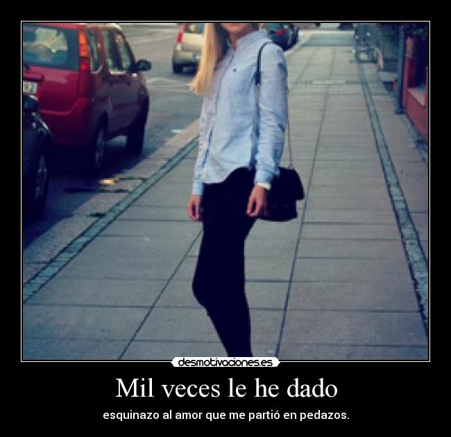 Mil veces le he dado - esquinazo al amor que me partió en pedazos.