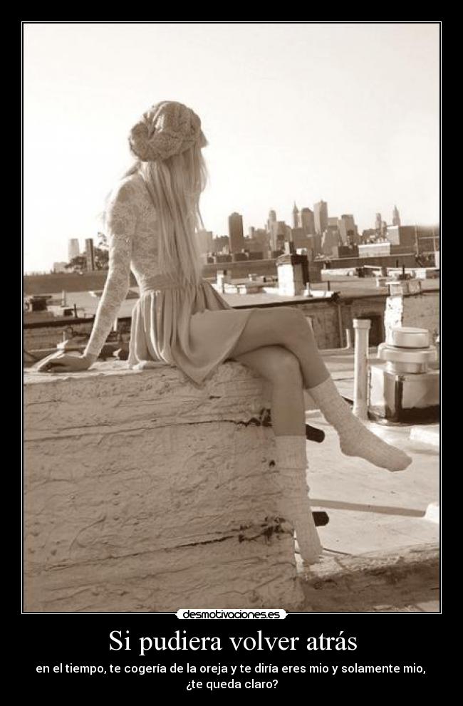 Si pudiera volver atrás - en el tiempo, te cogería de la oreja y te diría eres mio y solamente mio, 
¿te queda claro?