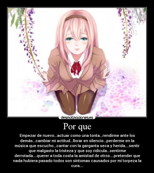 Por que - Empezar de nuevo...actuar como una tonta...rendirme ante los
demás...cambiar mi actitud...llorar en silencio...perderme en la
música que escucho...cantar con la garganta seca y herida....sentir
que malgasto la tristeza y que soy ridícula...sentirme
derrotada....querer a toda costa la amistad de otros....pretender que
nada hubiera pasado todos son síntomas causados por mi torpeza la
cura....