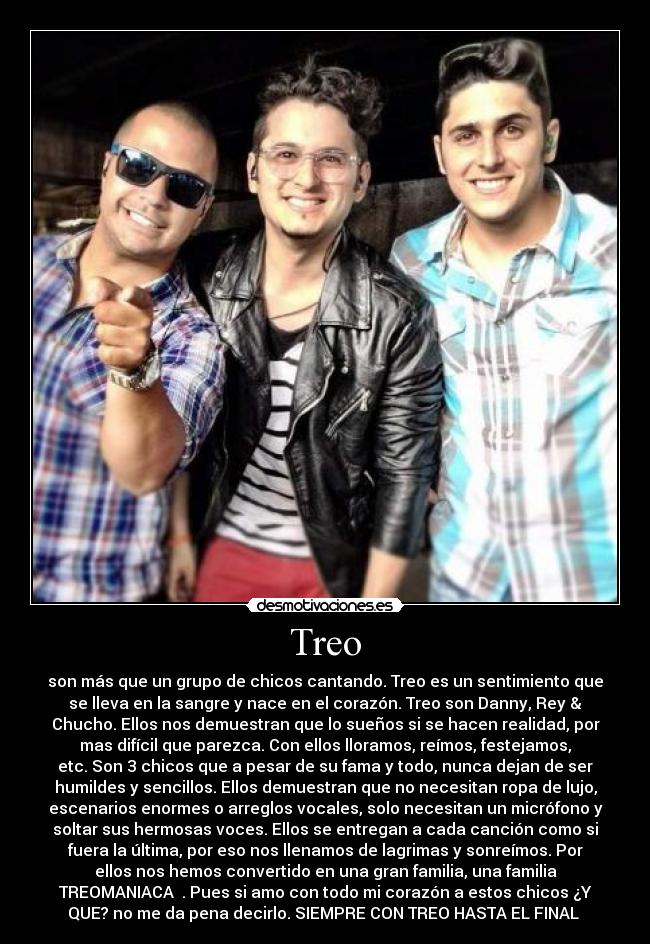 Treo - son más que un grupo de chicos cantando. Treo es un sentimiento que
se lleva en la sangre y nace en el corazón. Treo son Danny, Rey &
Chucho. Ellos nos demuestran que lo sueños si se hacen realidad, por
mas difícil que parezca. Con ellos lloramos, reímos, festejamos,
etc. Son 3 chicos que a pesar de su fama y todo, nunca dejan de ser
humildes y sencillos. Ellos demuestran que no necesitan ropa de lujo,
escenarios enormes o arreglos vocales, solo necesitan un micrófono y
soltar sus hermosas voces. Ellos se entregan a cada canción como si
fuera la última, por eso nos llenamos de lagrimas y sonreímos. Por
ellos nos hemos convertido en una gran familia, una familia
TREOMANIACA ♥. Pues si amo con todo mi corazón a estos chicos ¿Y
QUE? no me da pena decirlo. SIEMPRE CON TREO HASTA EL FINAL ♥