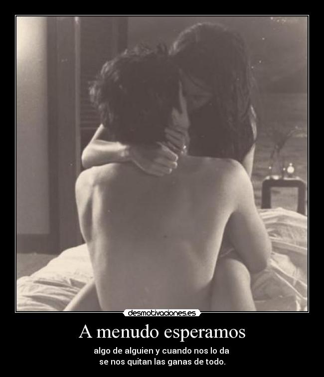 A menudo esperamos - algo de alguien y cuando nos lo da
se nos quitan las ganas de todo.